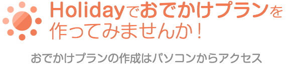 Holidayでおでかけプランを作ってみませんか！おでかけプランの作成はパソコンからアクセス