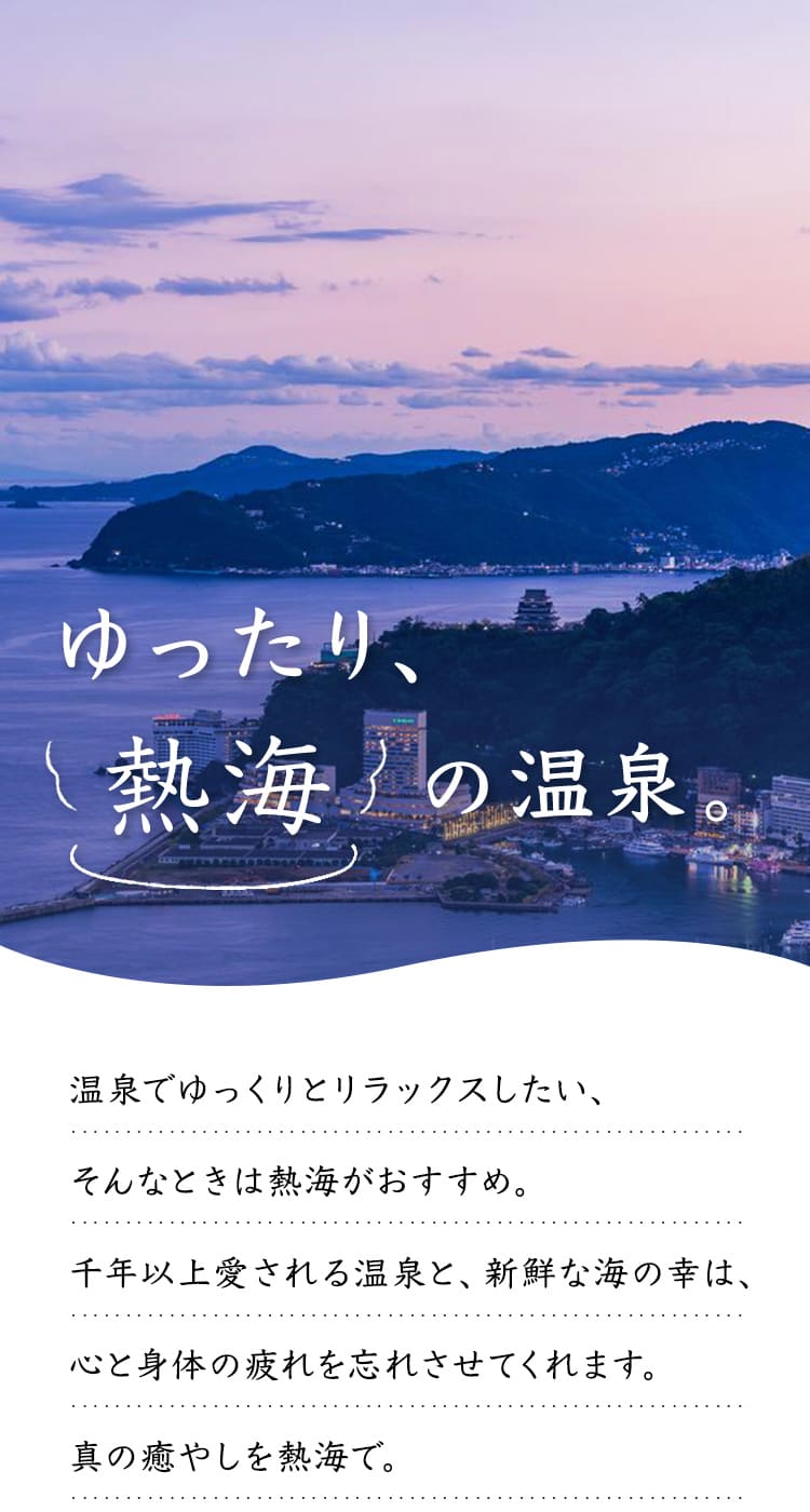 温泉でゆっくりとリラックスしたい、そんなときは熱海がおすすめ。千年以上愛される温泉と、新鮮な海の幸は、心と身体の疲れを忘れさせてくれます。真の癒やしを熱海で。