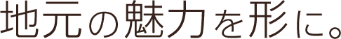 地元の魅力を形に。